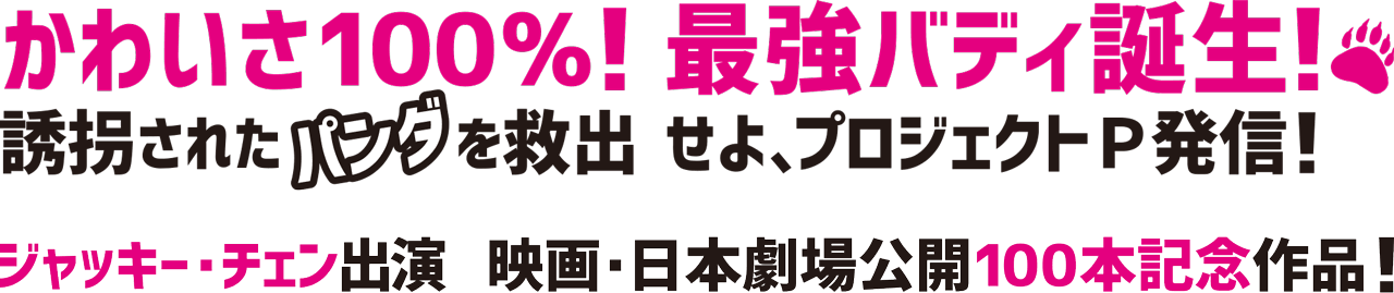 かわいさ100％！最強バディ誕生！誘拐されたパンダを救出せよ、プロジェクトＰ発信！ジャッキー・チェン出演映画・日本劇場公開100本記念作品！